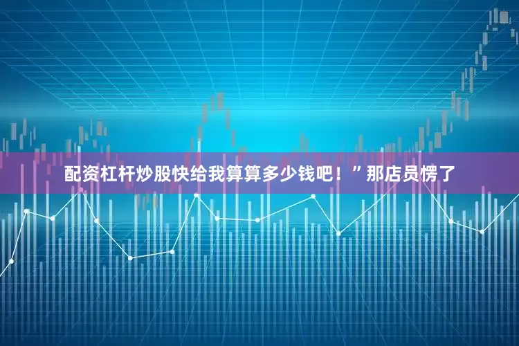 配资杠杆炒股快给我算算多少钱吧！”那店员愣了