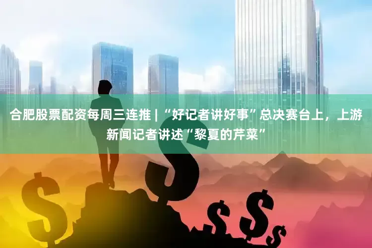 合肥股票配资每周三连推 | “好记者讲好事”总决赛台上，上游新闻记者讲述“黎夏的芹菜”