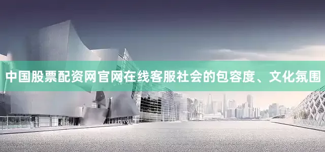 中国股票配资网官网在线客服社会的包容度、文化氛围