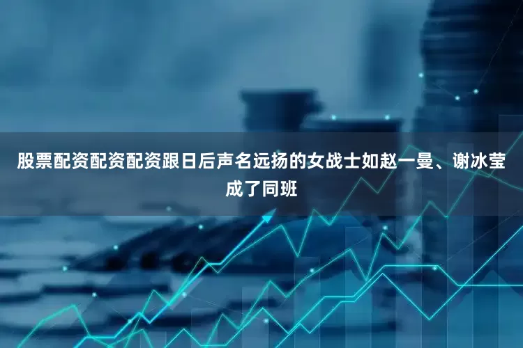 股票配资配资配资跟日后声名远扬的女战士如赵一曼、谢冰莹成了同班