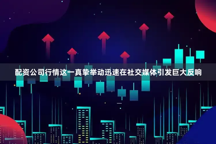 配资公司行情这一真挚举动迅速在社交媒体引发巨大反响