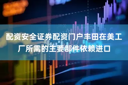 配资安全证券配资门户丰田在美工厂所需的主要部件依赖进口