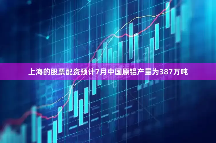 上海的股票配资预计7月中国原铝产量为387万吨