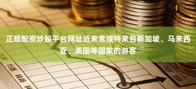 正规配资炒股平台网址近来常接待来自新加坡、马来西亚、美国等国家的游客